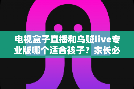 电视盒子直播和乌贼live专业版哪个适合孩子？家长必看的深度对比与选购指南