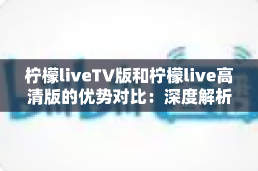 柠檬liveTV版和柠檬live高清版的优势对比：深度解析两大版本差异，帮你选对观影方案