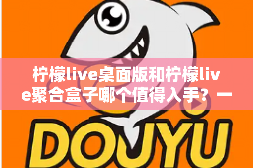 柠檬live桌面版和柠檬live聚合盒子哪个值得入手？一篇讲透选型逻辑的深度对比指南