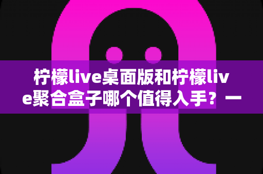 柠檬live桌面版和柠檬live聚合盒子哪个值得入手？一篇讲透选型逻辑的深度对比指南