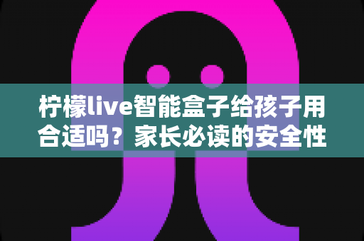 柠檬live智能盒子给孩子用合适吗?家长必读的安全性、功能与使用建议全面解析 柠檬live智能盒子给孩子用合适吗?家长必读的安全性、功能与使用建议全面解析