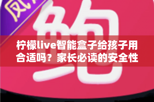 柠檬live智能盒子给孩子用合适吗?家长必读的安全性、功能与使用建议全面解析 柠檬live智能盒子给孩子用合适吗?家长必读的安全性、功能与使用建议全面解析