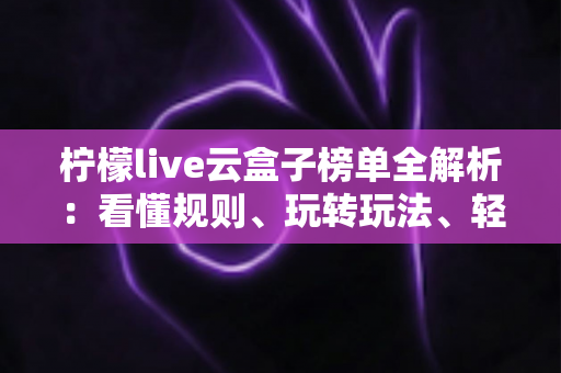 柠檬live云盒子榜单全解析：看懂规则、玩转玩法、轻松冲榜的一站式实用指南