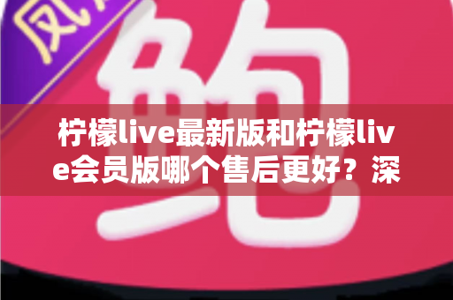 柠檬live最新版和柠檬live会员版哪个售后更好？深度对比解析与选购指南