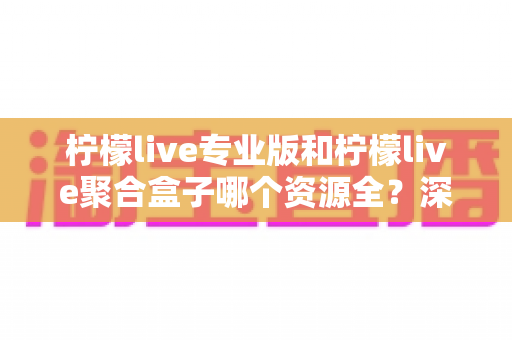 柠檬live专业版和柠檬live聚合盒子哪个资源全?深度对比评测与资源选择指南 柠檬live专业版和柠檬live聚合盒子哪个资源全?深度对比评测与资源选择指南