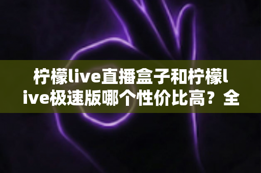 柠檬live直播盒子和柠檬live极速版哪个性价比高?全面对比评测助你做出最优选择 柠檬live直播盒子和柠檬live极速版哪个性价比高?全面对比评测助你做出最优选择