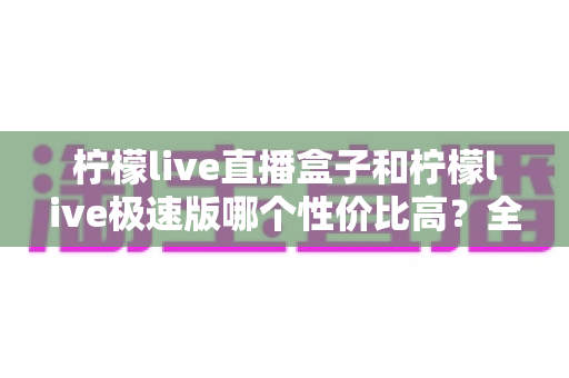柠檬live直播盒子和柠檬live极速版哪个性价比高?全面对比评测助你做出最优选择 柠檬live直播盒子和柠檬live极速版哪个性价比高?全面对比评测助你做出最优选择