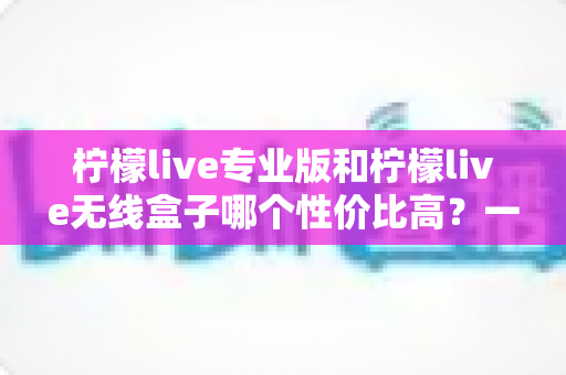 柠檬live专业版和柠檬live无线盒子哪个性价比高?一文读懂两款设备如何选 柠檬live专业版和柠檬live无线盒子哪个性价比高?一文读懂两款设备如何选