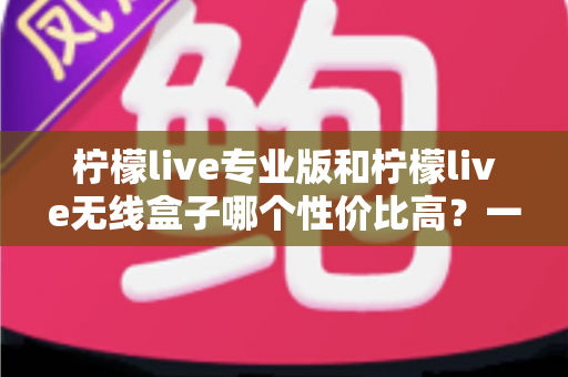 柠檬live专业版和柠檬live无线盒子哪个性价比高?一文读懂两款设备如何选 柠檬live专业版和柠檬live无线盒子哪个性价比高?一文读懂两款设备如何选