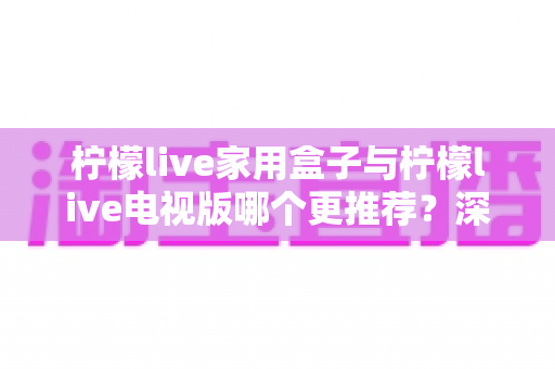 柠檬live家用盒子与柠檬live电视版哪个更推荐?深度对比帮你选出最适合的一款 柠檬live家用盒子与柠檬live电视版哪个更推荐?深度对比帮你选出最适合的一款