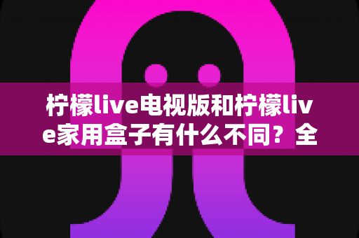 柠檬live电视版和柠檬live家用盒子有什么不同?全面对比解析助你选对版本 柠檬live电视版和柠檬live家用盒子有什么不同?全面对比解析助你选对版本