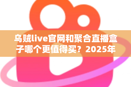 乌贼live官网和聚合直播盒子哪个更值得买？2025年最新深度对比与避坑选购指南