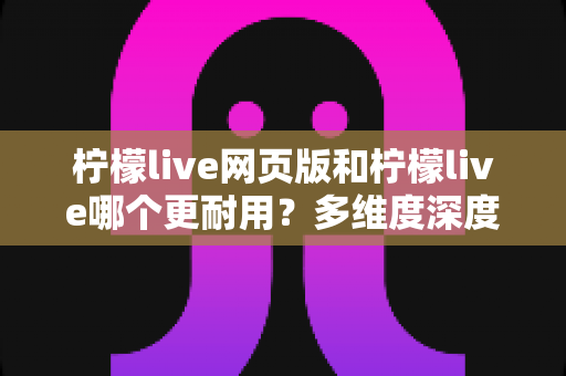 柠檬live网页版和柠檬live哪个更耐用?多维度深度对比,帮你选出更稳定持久的使用方案 柠檬live网页版和柠檬live哪个更耐用?多维度深度对比,帮你选出更稳定持久的使用方案