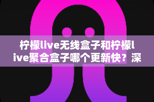 柠檬live无线盒子和柠檬live聚合盒子哪个更新快？深度对比解析与选购全攻略