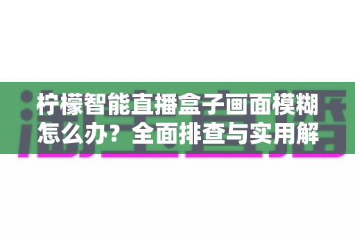 柠檬智能直播盒子画面模糊怎么办？全面排查与实用解决方案指南