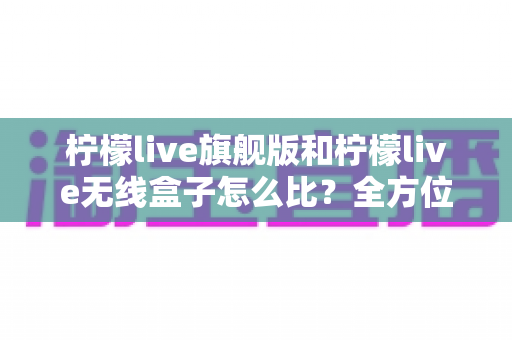 柠檬live旗舰版和柠檬live无线盒子怎么比?全方位深度对比助你轻松选对设备 柠檬live旗舰版和柠檬live无线盒子怎么比?全方位深度对比助你轻松选对设备