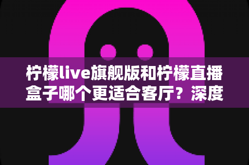 柠檬live旗舰版和柠檬直播盒子哪个更适合客厅?深度对比解析,帮你找到大屏观影的最佳答案 柠檬live旗舰版和柠檬直播盒子哪个更适合客厅?深度对比解析,帮你找到大屏观影的最佳答案