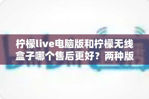 柠檬live电脑版和柠檬无线盒子哪个售后更好？两种版本售后服务全面对比与选购指南