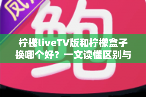 柠檬liveTV版和柠檬盒子换哪个好？一文读懂区别与选择，帮你选对不纠结