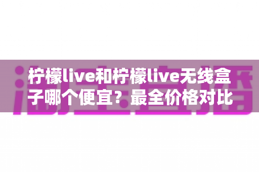 柠檬live和柠檬live无线盒子哪个便宜？最全价格对比与省钱选购指南