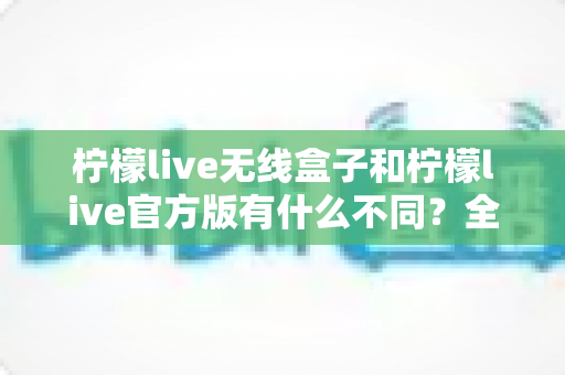 柠檬live无线盒子和柠檬live官方版有什么不同?全面解析两者差异,帮你选对直播工具 柠檬live无线盒子和柠檬live官方版有什么不同?全面解析两者差异,帮你选对直播工具