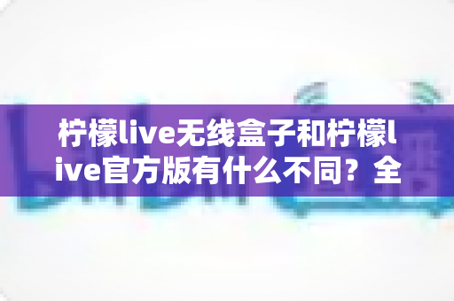 柠檬live无线盒子和柠檬live官方版有什么不同？全面解析两者差异，帮你选对直播工具