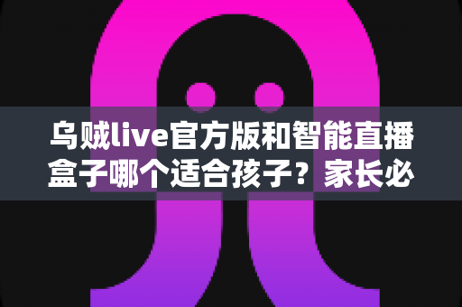 乌贼live官方版和智能直播盒子哪个适合孩子?家长必读的全面对比与安全选购指南 乌贼live官方版和智能直播盒子哪个适合孩子?家长必读的全面对比与安全选购指南