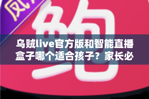 乌贼live官方版和智能直播盒子哪个适合孩子？家长必读的全面对比与安全选购指南
