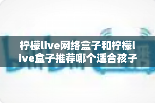 柠檬live网络盒子和柠檬live盒子推荐哪个适合孩子？家长必读的选购指南与实用建议