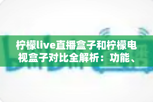 柠檬live直播盒子和柠檬电视盒子对比全解析：功能、性能与性价比深度评测，选购前必看指南