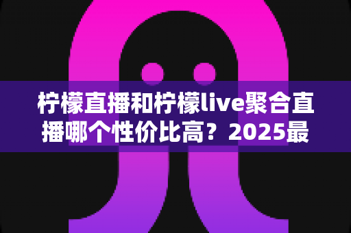 柠檬直播和柠檬live聚合直播哪个性价比高？2025最全深度对比测评指南