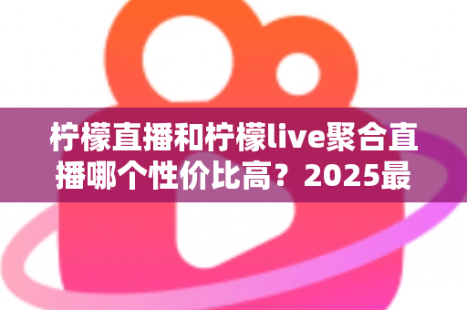 柠檬直播和柠檬live聚合直播哪个性价比高？2025最全深度对比测评指南