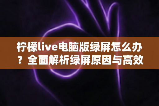 柠檬live电脑版绿屏怎么办？全面解析绿屏原因与高效解决方法指南
