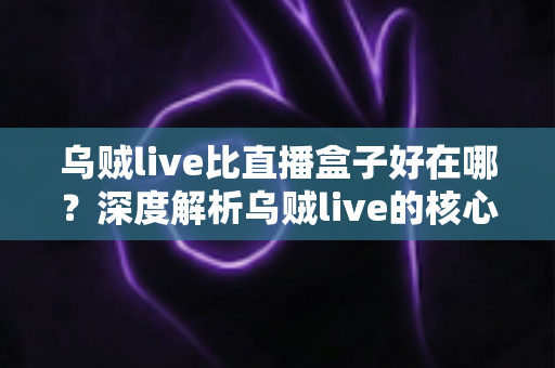 乌贼live比直播盒子好在哪？深度解析乌贼live的核心优势与真实使用体验