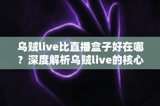 乌贼live比直播盒子好在哪？深度解析乌贼live的核心优势与真实使用体验