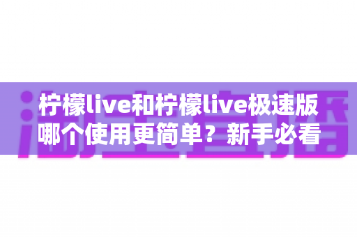 柠檬live和柠檬live极速版哪个使用更简单?新手必看的全面对比与选择指南 柠檬live和柠檬live极速版哪个使用更简单?新手必看的全面对比与选择指南