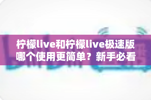 柠檬live和柠檬live极速版哪个使用更简单？新手必看的全面对比与选择指南