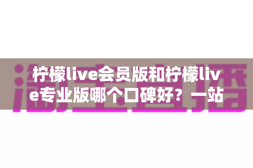 柠檬live会员版和柠檬live专业版哪个口碑好？一站式深度对比与选购指南