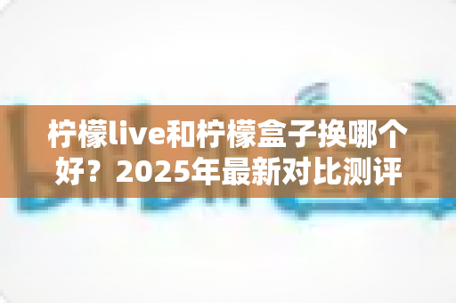 柠檬live和柠檬盒子换哪个好？2025年最新对比测评与选购全攻略