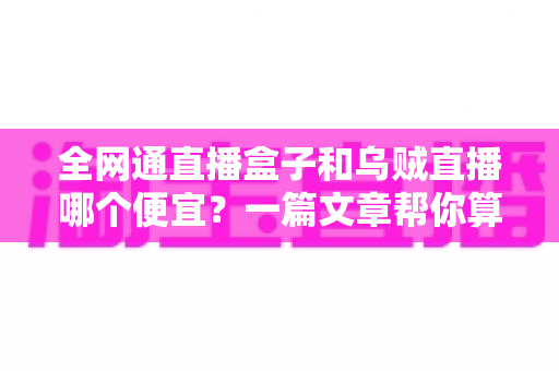 全网通直播盒子和乌贼直播哪个便宜？一篇文章帮你算清成本账，选对不花冤枉钱