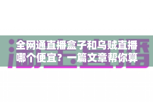 全网通直播盒子和乌贼直播哪个便宜？一篇文章帮你算清成本账，选对不花冤枉钱