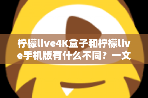 柠檬live4K盒子和柠檬live手机版有什么不同?一文看懂两大版本的核心差异与选购指南 柠檬live4K盒子和柠檬live手机版有什么不同?一文看懂两大版本的核心差异与选购指南