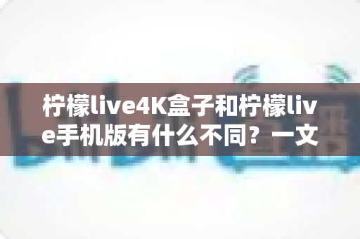 柠檬live4K盒子和柠檬live手机版有什么不同？一文看懂两大版本的核心差异与选购指南