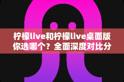 柠檬live和柠檬live桌面版你选哪个？全面深度对比分析，帮你找到最适合自己的观看与直播利器