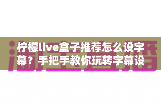 柠檬live盒子推荐怎么设字幕？手把手教你玩转字幕设置，观影体验直接拉满