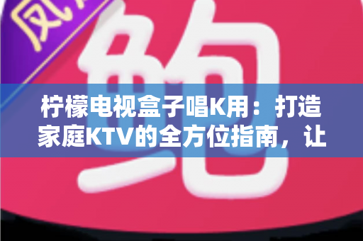 柠檬电视盒子唱K用：打造家庭KTV的全方位指南，让客厅秒变专业K歌房