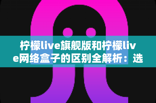 柠檬live旗舰版和柠檬live网络盒子的区别全解析：选对版本，观看体验大不同