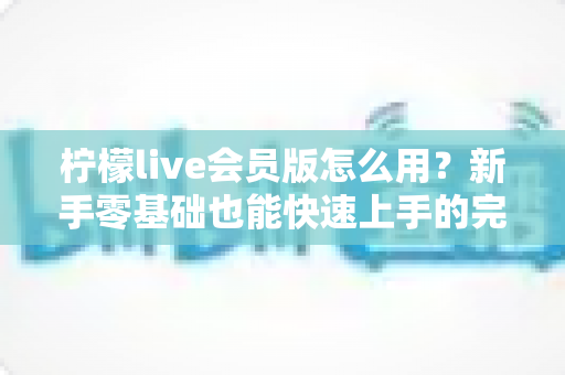 柠檬live会员版怎么用?新手零基础也能快速上手的完整使用指南 柠檬live会员版怎么用?新手零基础也能快速上手的完整使用指南
