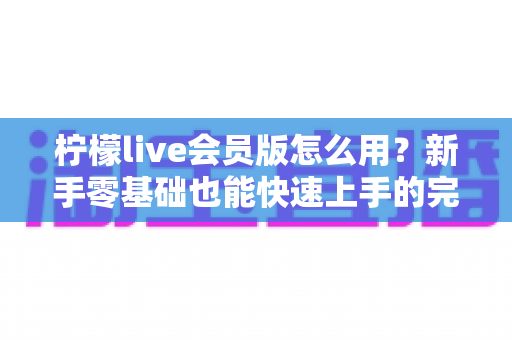 柠檬live会员版怎么用?新手零基础也能快速上手的完整使用指南 柠檬live会员版怎么用?新手零基础也能快速上手的完整使用指南