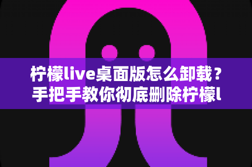柠檬live桌面版怎么卸载?手把手教你彻底删除柠檬live桌面版完整教程 柠檬live桌面版怎么卸载?手把手教你彻底删除柠檬live桌面版完整教程
